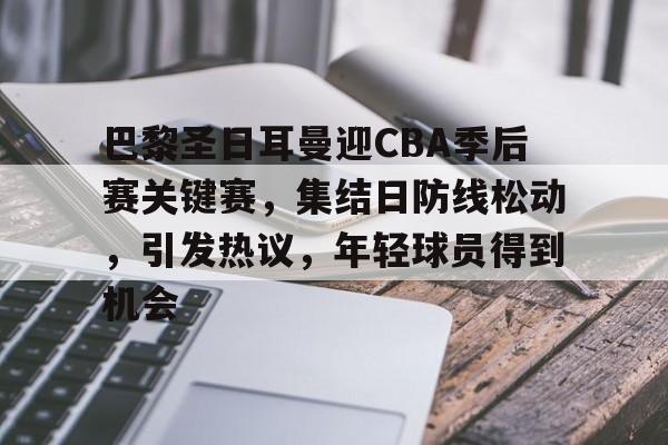 开云体育官网-巴黎圣日耳曼迎CBA季后赛关键赛，集结日防线松动，引发热议，年轻球员得到机会的简单介绍