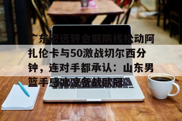 开云体育网页版登录入口-广东宏远转会期防线松动阿扎伦卡与50激战切尔西分钟，连对手都承认：山东男篮手感冰凉备战欧冠的简单介绍