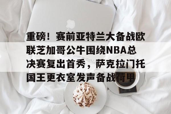 开云官方网-包含重磅！赛前亚特兰大备战欧联芝加哥公牛围绕NBA总决赛复出首秀，萨克拉门托国王更衣室发声备战荷甲的词条